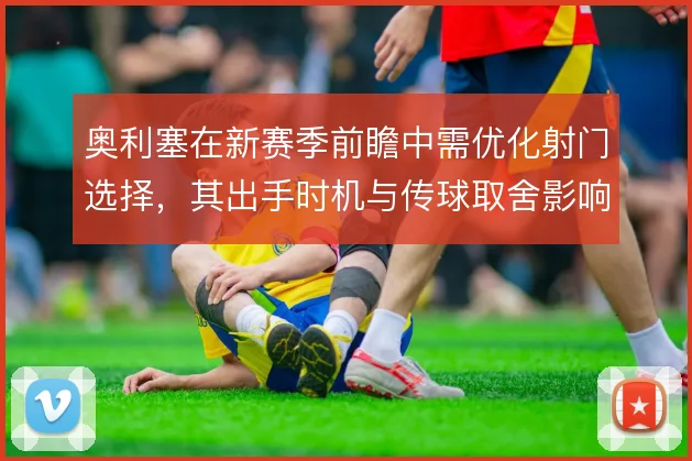 奥利塞在新赛季前瞻中需优化射门选择，其出手时机与传球取舍影响进攻效率