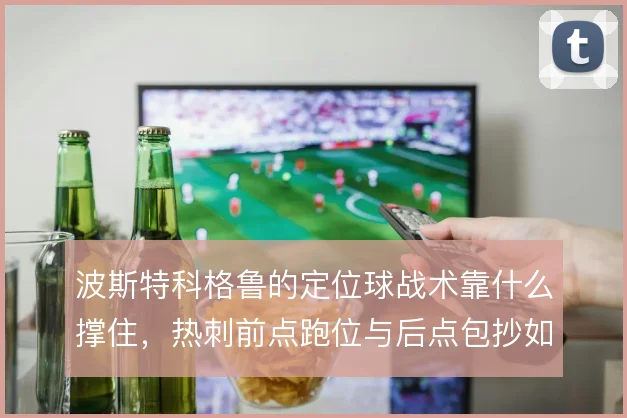 波斯特科格鲁的定位球战术靠什么撑住，热刺前点跑位与后点包抄如何衔接