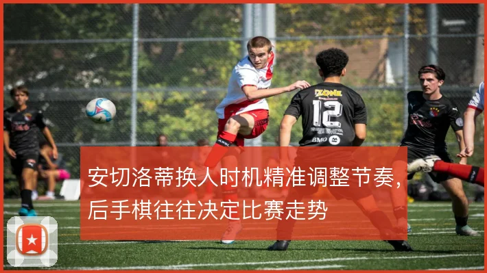 安切洛蒂换人时机精准调整节奏,后手棋往往决定比赛走势