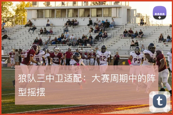狼队三中卫适配：大赛周期中的阵型摇摆