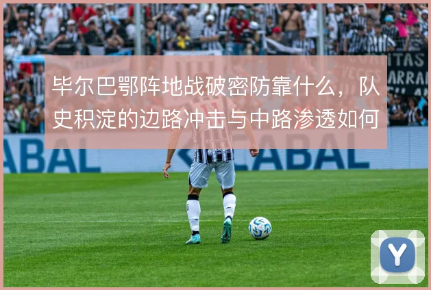 毕尔巴鄂阵地战破密防靠什么，队史积淀的边路冲击与中路渗透如何结合
