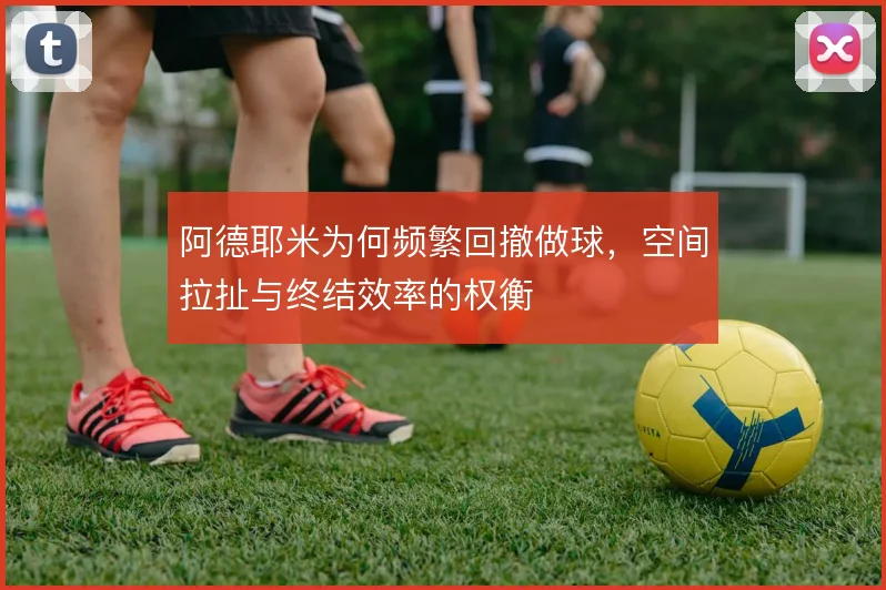 阿德耶米为何频繁回撤做球，空间拉扯与终结效率的权衡