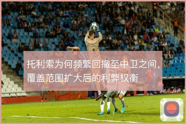 托利索为何频繁回撤至中卫之间，覆盖范围扩大后的利弊权衡