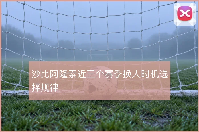 沙比阿隆索近三个赛季换人时机选择规律