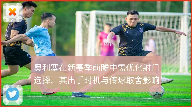 奥利塞在新赛季前瞻中需优化射门选择，其出手时机与传球取舍影响进攻效率