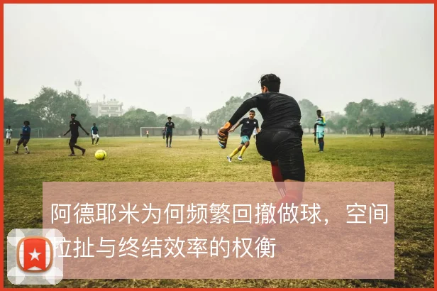 阿德耶米为何频繁回撤做球，空间拉扯与终结效率的权衡