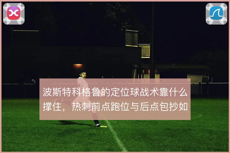 波斯特科格鲁的定位球战术靠什么撑住，热刺前点跑位与后点包抄如何衔接