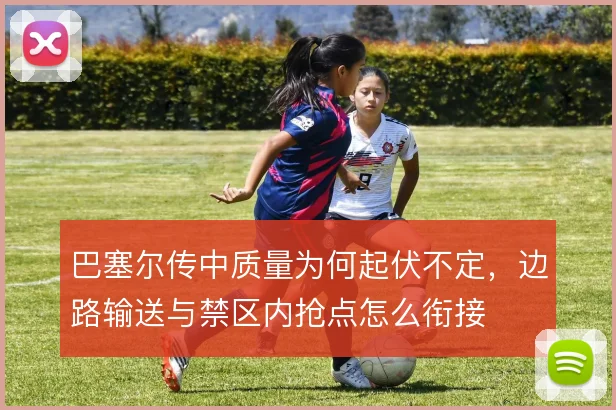 巴塞尔传中质量为何起伏不定，边路输送与禁区内抢点怎么衔接