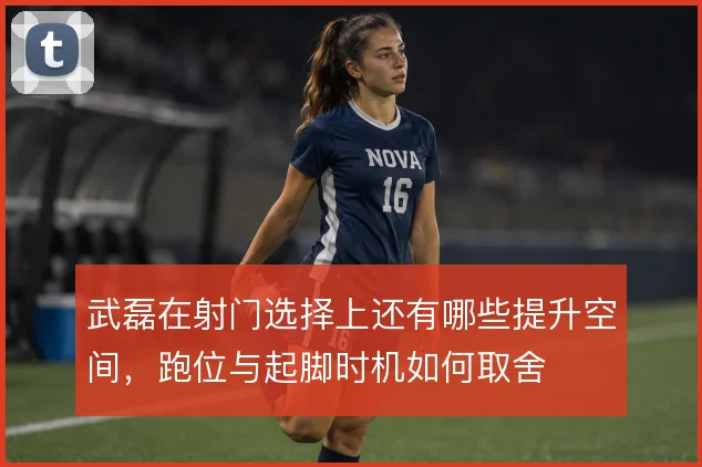 武磊在射门选择上还有哪些提升空间,跑位与起脚时机如何取舍