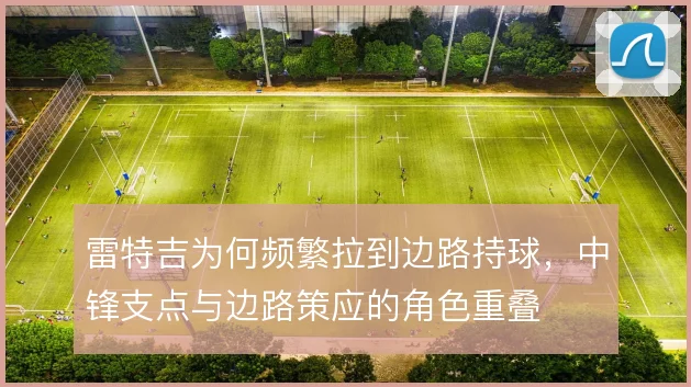 雷特吉为何频繁拉到边路持球，中锋支点与边路策应的角色重叠