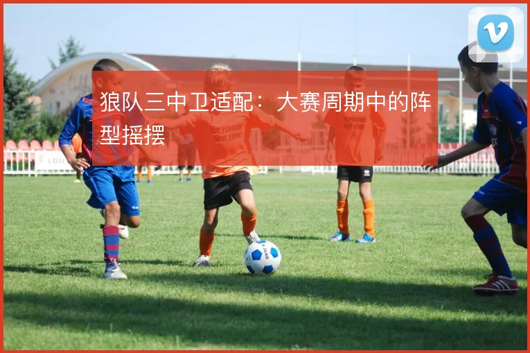 狼队三中卫适配：大赛周期中的阵型摇摆