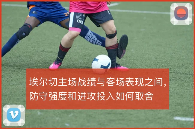埃尔切主场战绩与客场表现之间,防守强度和进攻投入如何取舍