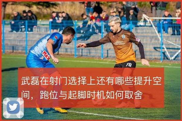 武磊在射门选择上还有哪些提升空间,跑位与起脚时机如何取舍
