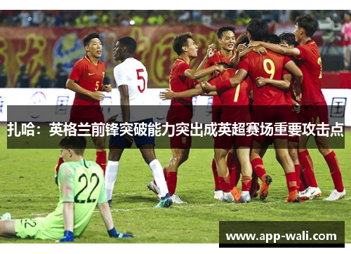 扎哈：英格兰前锋突破能力突出成英超赛场重要攻击点
