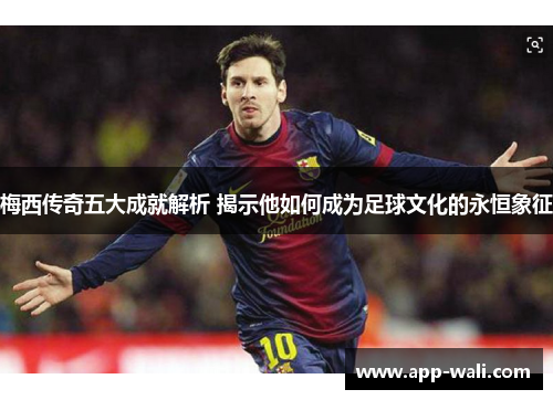梅西传奇五大成就解析 揭示他如何成为足球文化的永恒象征