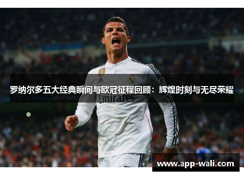 罗纳尔多五大经典瞬间与欧冠征程回顾：辉煌时刻与无尽荣耀
