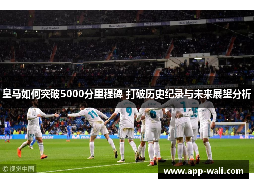 皇马如何突破5000分里程碑 打破历史纪录与未来展望分析